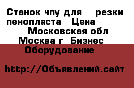 Станок чпу для 3D резки пенопласта › Цена ­ 138 000 - Московская обл., Москва г. Бизнес » Оборудование   